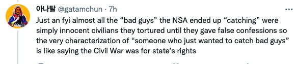 A tweet from @gatamchun that says, "Just an FYI almost all the "bad guys" the NSA ended up "catching" were simply innocent civilians they tortured until they gave false confessions so the very characterization of "someone who just wanted to catch bad guys" is like the Civil War was for state's rights