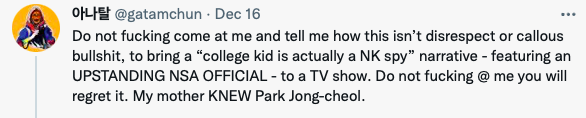 A second tweet from @gatamchun that says
Do not fucking come at me and tell me how this isn't disrespect or callous bullshit, to bring a "college kid is actually a NK spy" narrative - featuring an UPSTANDING NSA OFFICIAL - to a TV Show. Do not fucking @ me you will regret it. My mother KNEW Park Jong-cheol