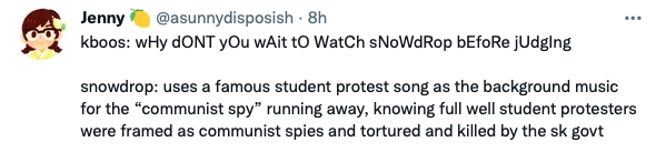 A tweet from @sunnydisposish
kboos: wHy dONT yOu wAit tO WatCh sNoWdRop bEfoRe jUdging

snowdrop: uses a famous student protest song as the background music for the "communist spy" running away, knowing full well student protesters were framed as communist spies and tortured and killed by the sk govt
